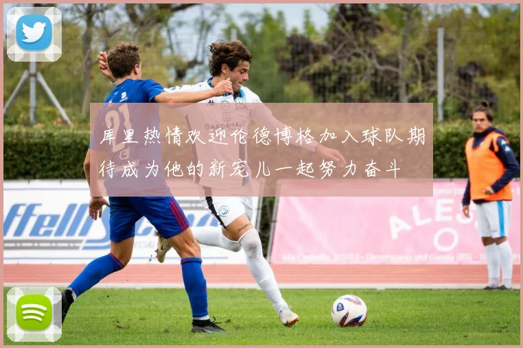 库里热情欢迎伦德博格加入球队期待成为他的新宠儿一起努力奋斗