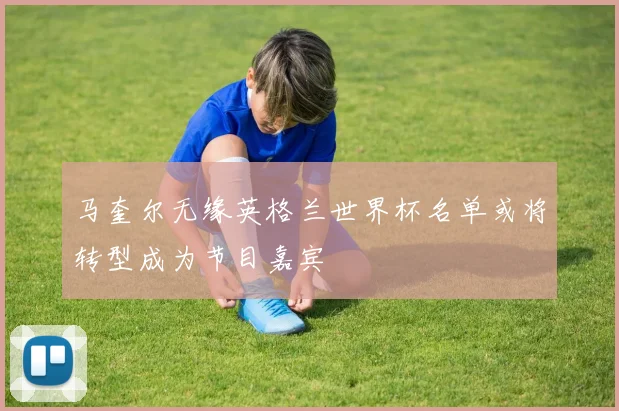 马奎尔无缘英格兰世界杯名单或将转型成为节目嘉宾