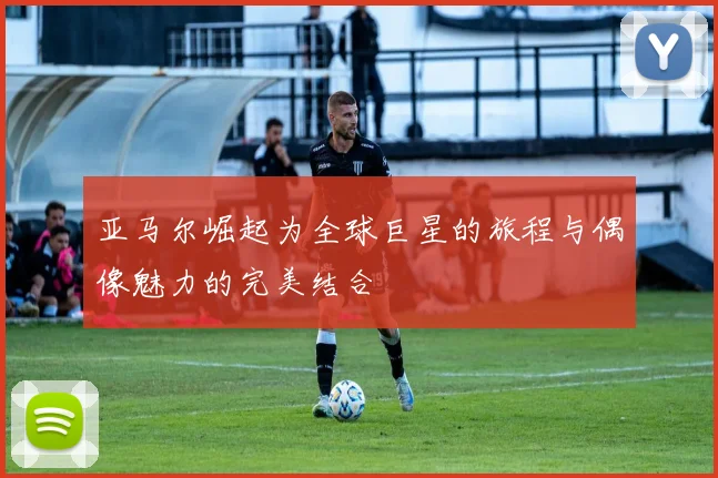 亚马尔崛起为全球巨星的旅程与偶像魅力的完美结合