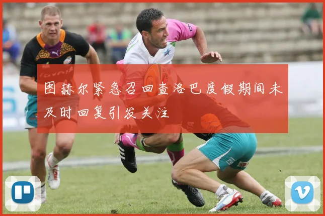 图赫尔紧急召回查洛巴度假期间未及时回复引发关注