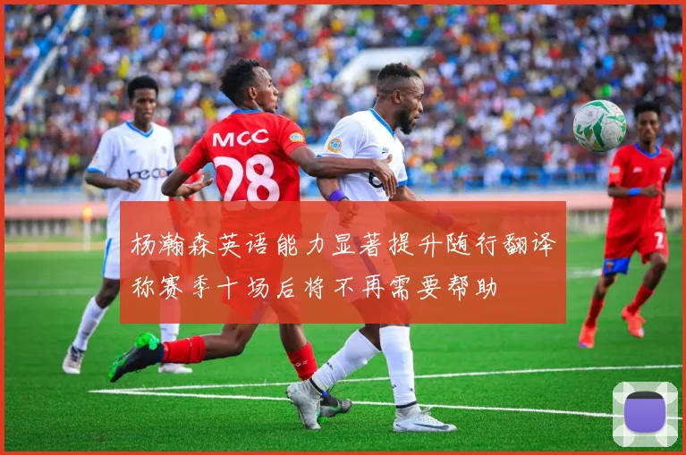 杨瀚森英语能力显著提升随行翻译称赛季十场后将不再需要帮助
