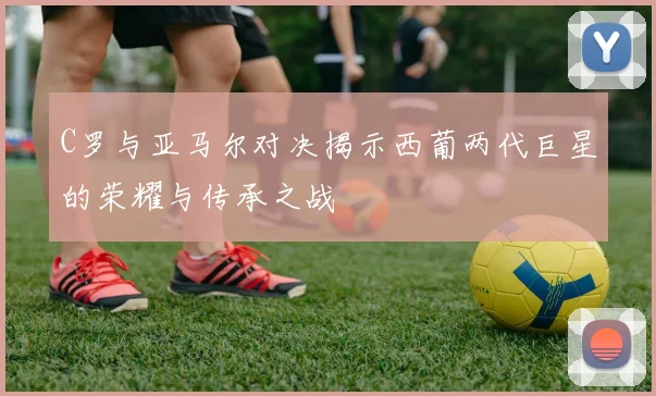 C罗与亚马尔对决揭示西葡两代巨星的荣耀与传承之战