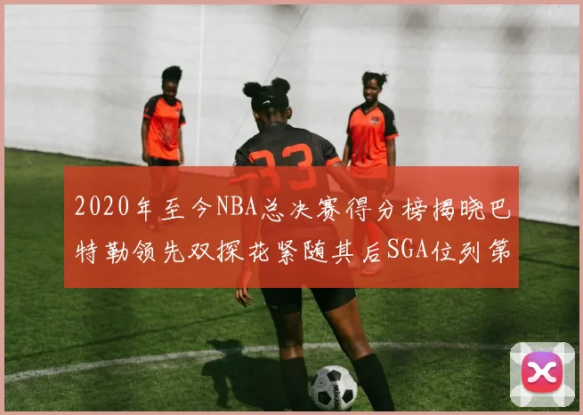 2020年至今NBA总决赛得分榜揭晓巴特勒领先双探花紧随其后SGA位列第四