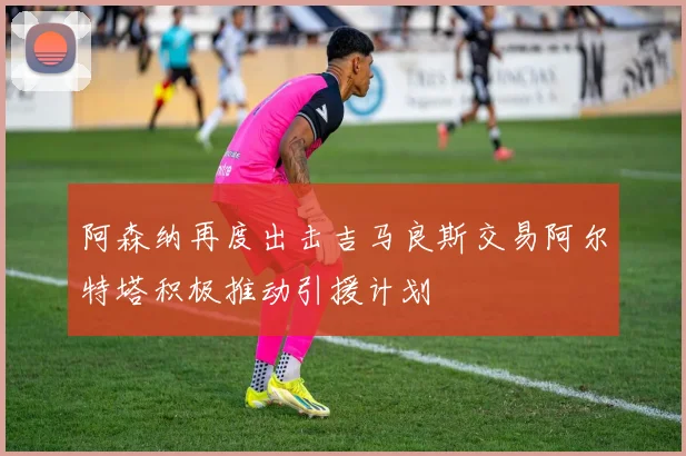 阿森纳再度出击吉马良斯交易阿尔特塔积极推动引援计划