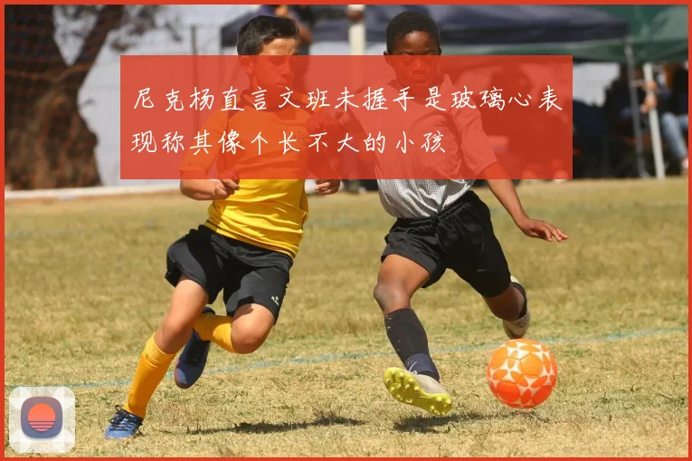 尼克杨直言文班未握手是玻璃心表现称其像个长不大的小孩