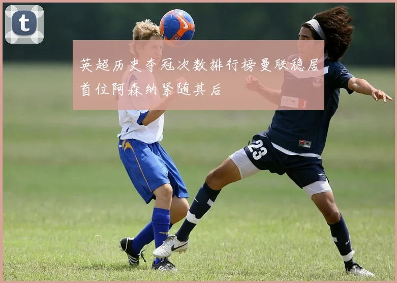 英超历史夺冠次数排行榜曼联稳居首位阿森纳紧随其后