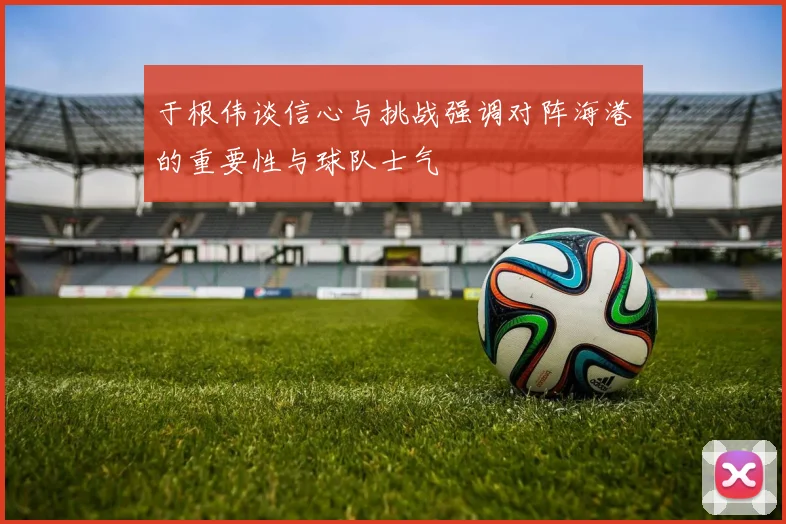 于根伟谈信心与挑战强调对阵海港的重要性与球队士气