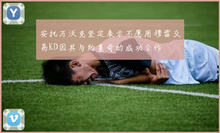 安托万沃克坚定表示不愿用穆雷交易KD因其与约基奇的成功合作