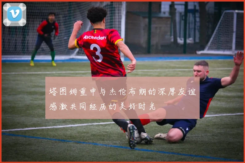 塔图姆重申与杰伦布朗的深厚友谊感激共同经历的美好时光