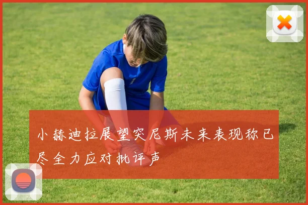 小赫迪拉展望突尼斯未来表现称已尽全力应对批评声