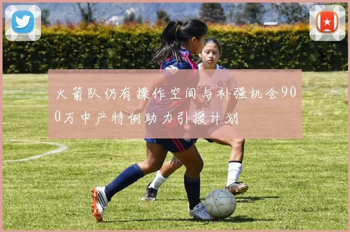 火箭队仍有操作空间与补强机会900万中产特例助力引援计划