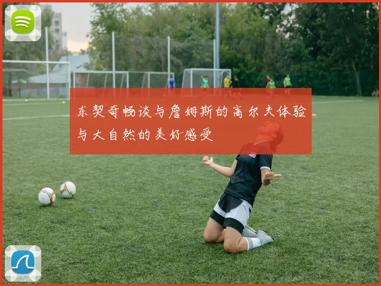 东契奇畅谈与詹姆斯的高尔夫体验与大自然的美好感受