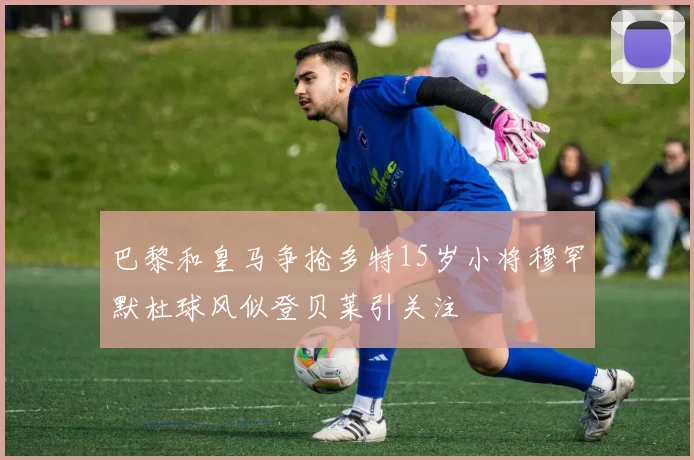 巴黎和皇马争抢多特15岁小将穆罕默杜球风似登贝莱引关注