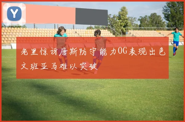 老里惊讶唐斯防守能力OG表现出色文班亚马难以突破
