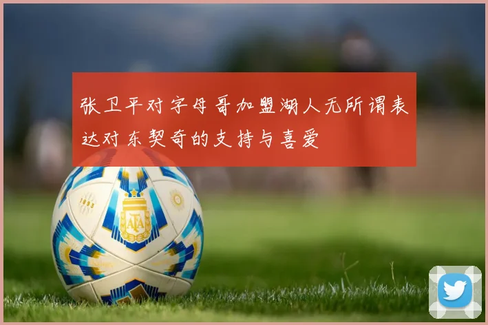 张卫平对字母哥加盟湖人无所谓表达对东契奇的支持与喜爱