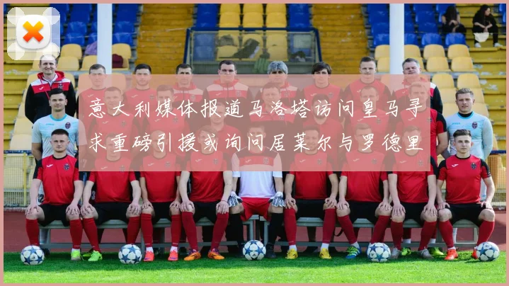 意大利媒体报道马洛塔访问皇马寻求重磅引援或询问居莱尔与罗德里戈