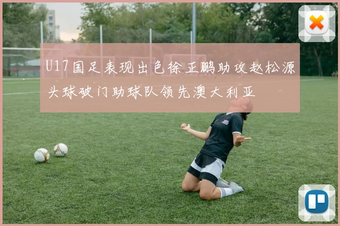 U17国足表现出色徐正鹏助攻赵松源头球破门助球队领先澳大利亚
