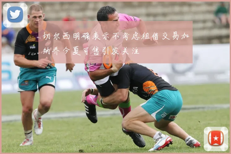 切尔西明确表示不考虑租借交易加纳乔今夏可售引发关注